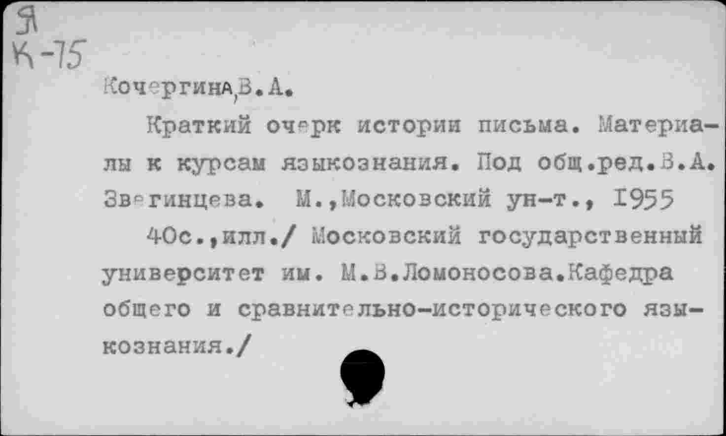 ﻿КочергинЛ'В.А,
Краткий очсрк истории письма. Материалы к курсам языкознания. Под общ.ред.В.А. Звягинцева. М.»Московский ун-т.» 1955 40с.»илл./ Московский государственный университет им. М.В.Ломоносова.Кафедра общего и сравнительно-исторического языкознания./